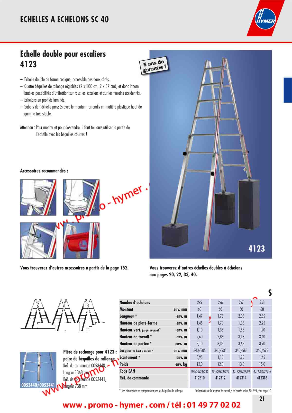  page 21 Échelle double pour escaliers 
 - 4123 -  

– Échelle double de forme conique, accessible des deux côtés. 
– Quatre béquilles de rallonge réglables (2 x 100 cm, 2 x 37 cm), et donc innom 
brables possibilités d'utilisation sur tous les escaliers et sur les terrains accidentés. 
– Échelons en profilés laminés. 
– Sabots de l'échelle pressés avec le montant, arrondis en matière plastique haut de 
gamme très stable. 
Attention : Pour monter et pour descendre, il faut toujours utiliser la partie de 
l'échelle avec les béquilles courtes ! 

Accessoires recommandés : 


4123 
5 ans de garantie ! 
Vous trouverez d‘autres accessoires à partir de la page 152. 
Vous trouverez d‘autres échelles doubles à échelons 
aux pages 20, 22, 33, 40. 

S 


Pièce de rechange pour 4123 : 
paire de béquilles de rallonge 

Réf. de commande 0053440, 
Longueur 1368 mm 
Réf. de commande 0053441, 
Longueur 738 mm 


Nombre d‘échelons 2x5 2x6 2x7 2x8 
Montant env. mm 60 60 60 60 
Longueur * env. m 1,47 1,75 2,05 2,35 
Hauteur de plate-forme env. m 1,45 1,70 1,95 2,25 
Hauteur vert. jusqu‘au pont* env. m 1,10 1,35 1,65 1,90 
Hauteur de travail * env. m 2,60 2,85 3,15 3,40 
Hauteur de portée * env. m 3,10 3,35 3,65 3,90 
Largeur en-haut / en-bas * env. mm 340/505 340/535 340/565 340/595 
Écartement * env. m 0,95 1,15 1,25 1,45 
Poids env. kg 12,0 12,8 13,8 15,0 
Code EAN 4019502339286 4019502339293 4019502339309 4019502339316 
Réf. de commande 412310 412312 412314 412316 
* Les dimensions ne comprennent pas les béquilles de rallonge Explications sur la hauteur de travail / de portée selon BGI 694, voir page 10.