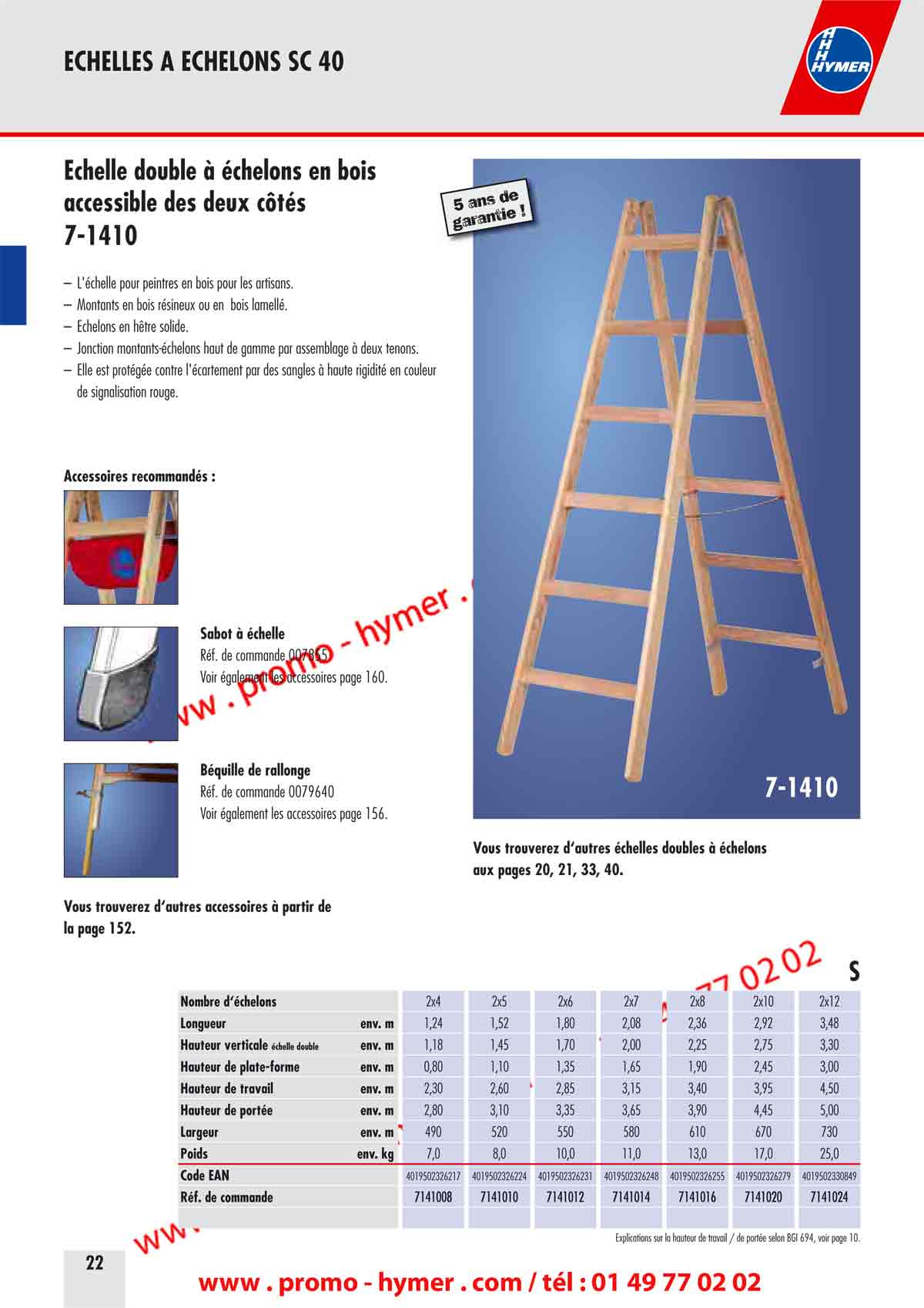 accessible des deux côtés 
7-1410 

– L'échelle pour peintres en bois pour les artisans. 
– Montants en bois résineux ou en bois lamellé. 
– Échelons en hêtre solide. 
– Jonction montants-échelons haut de gamme par assemblage à deux tenons. 
– Elle est protégée contre l'écartement par des sangles à haute rigidité en couleur 
de signalisation rouge. 
Accessoires recommandés : 

Sabot à échelle 

Réf. de commande 007855 
Voir également les accessoires page 160. 


Béquille de rallonge 

Réf. de commande 0079640 
Voir également les accessoires page 156. 


7-1410 
5 ans de garantie ! 
Vous trouverez d‘autres échelles doubles à échelons 
aux pages 20, 21, 33, 40. 


Vous trouverez d‘autres accessoires à partir de 
la page 152. 

S 


Nombre d‘échelons 2x4 2x5 2x6 2x7 2x8 2x10 2x12 
Longueur env. m 1,24 1,52 1,80 2,08 2,36 2,92 3,48 
Hauteur verticale échelle double env. m 1,18 1,45 1,70 2,00 2,25 2,75 3,30 
Hauteur de plate-forme env. m 0,80 1,10 1,35 1,65 1,90 2,45 3,00 
Hauteur de travail env. m 2,30 2,60 2,85 3,15 3,40 3,95 4,50 
Hauteur de portée env. m 2,80 3,10 3,35 3,65 3,90 4,45 5,00 
Largeur env. m 490 520 550 580 610 670 730 
Poids env. kg 7,0 8,0 10,0 11,0 13,0 17,0 25,0 
Code EAN 4019502326217 4019502326224 4019502326231 4019502326248 4019502326255 4019502326279 4019502330849 
Réf. de commande 7141008 7141010 7141012 7141014 7141016 7141020 7141024 

Explications sur la hauteur de travail / de portée selon BGI 694, voir page 10. 
