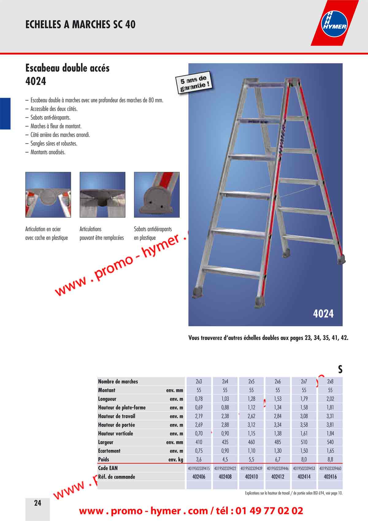 page 24 - Escabeau double accès -

– Escabeau double à marches avec une profondeur des marches de 80 mm. 
– Accessible des deux côtés. 
– Sabots anti-dérapants. 
– Marches à fleur de montant. 
– Côté arrière des marches arrondi. 
– Sangles sûres et robustes. 
– Montants anodisés. 
4024 
5 ans de garantie ! 
Articulation en acier Articulations Sabots antidérapants 
avec cache en plastique pouvant être remplacées en plastique 

Vous trouverez d‘autres échelles doubles aux pages 23, 34, 35, 41, 42. 

S 

Nombre de marches 
Montant env. mm 
Longueur env. m 
Hauteur de plate-forme env. m 
Hauteur de travail env. m 
Hauteur de portée env. m 
Hauteur verticale env. m 
Largeur env. mm 
Écartement env. m 
Poids env. kg 
Code EAN 


 selon BGI 694, voir page 10.